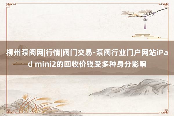柳州泵阀网|行情|阀门交易-泵阀行业门户网站iPad mini2的回收价钱受多种身分影响